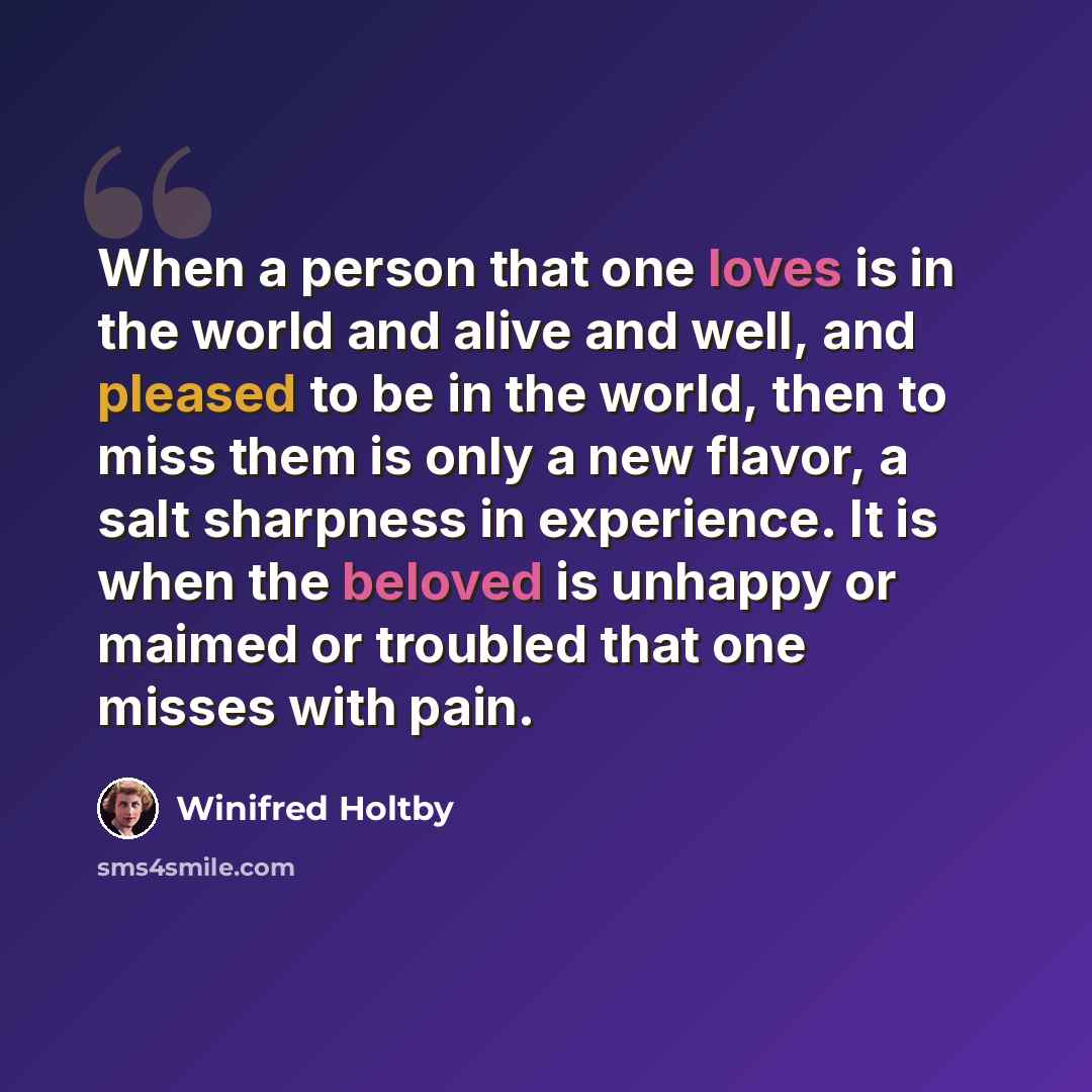 “When a person that one loves is in the world and alive and well, and pleased to be in the world, then to miss them is only a new flavor, a salt sharpness in experience. It is when the beloved is unhappy or maimed or troubled that one misses with pain.” quote by Winifred Holtby