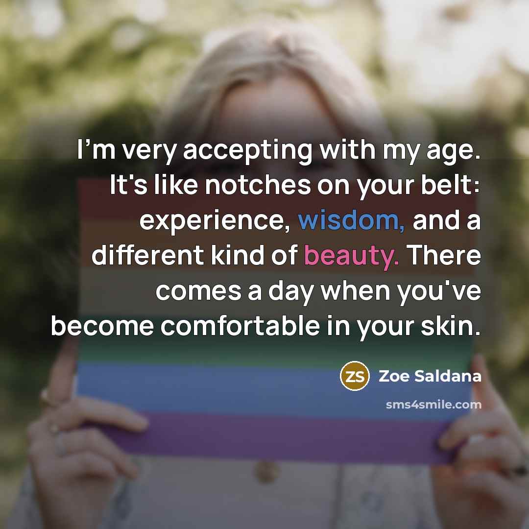 “I'm very accepting with my age. It's like notches on your belt: experience, wisdom, and a different kind of beauty. There comes a day when you've become comfortable in your skin.” quote by Zoe Saldana