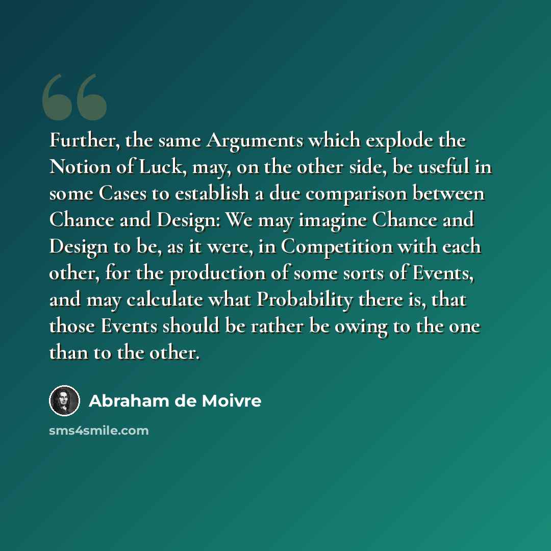 “Further, the same Arguments which explode the Notion of Luck, may, on the other side, be useful in some Cases to establish a due comparison between Chance and Design: We may imagine Chance and Design to be, as it were, in Competition with each other, for the production of some sorts of Events, and…” quote by Abraham de Moivre