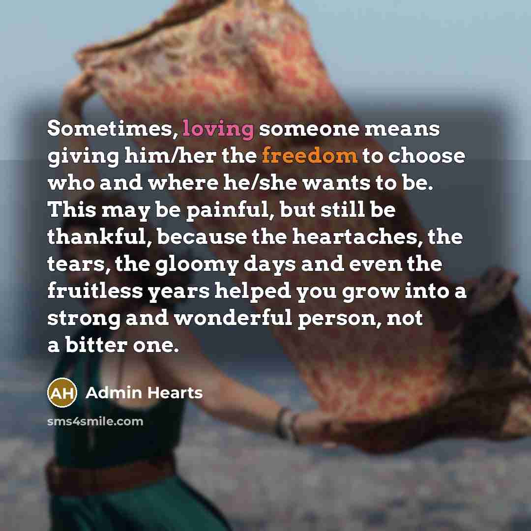 “Sometimes, loving someone means giving him/her the freedom to choose who and where he/she wants to be. This may be painful, but still be thankful, because the heartaches, the tears, the gloomy days and even the fruitless years helped you grow into a strong and wonderful person, not a bitter one.” quote by Admin Hearts