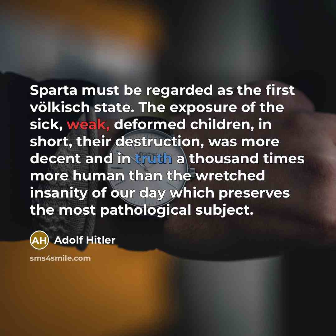 “Sparta must be regarded as the first völkisch state. The exposure of the sick, weak, deformed children, in short, their destruction, was more decent and in truth a thousand times more human than the wretched insanity of our day which preserves the most pathological subject.” quote by Adolf Hitler