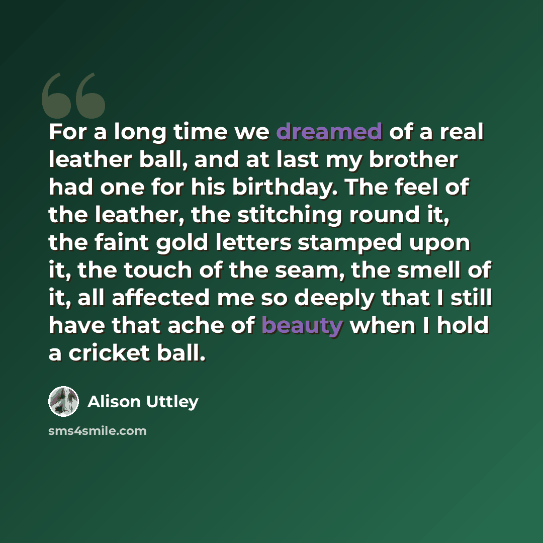 “For a long time we dreamed of a real leather ball, and at last my brother had one for his birthday. The feel of the leather, the stitching round it, the faint gold letters stamped upon it, the touch of the seam, the smell of it, all affected me so deeply that I still have that ache of beauty when…” quote by Alison Uttley