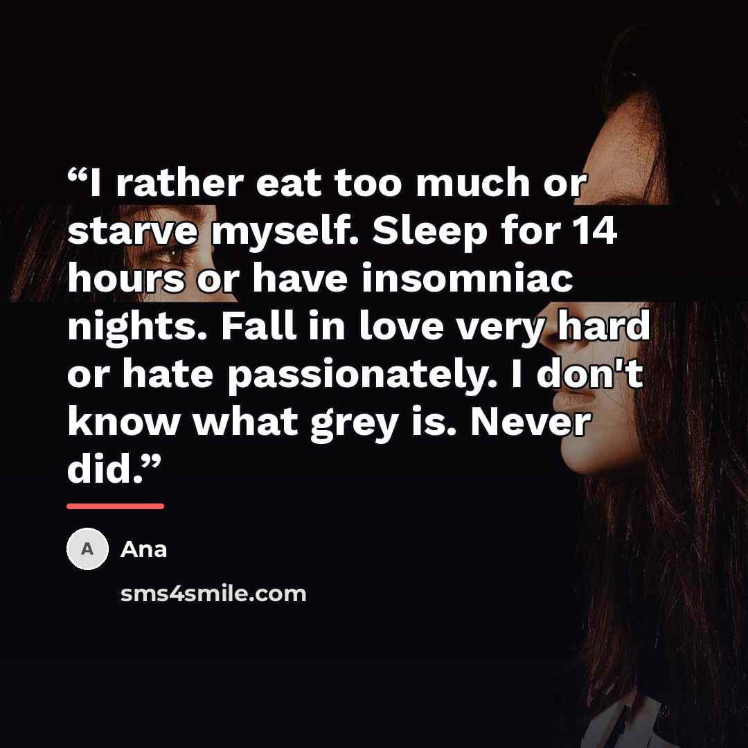 “I rather eat too much or starve myself. Sleep for 14 hours or have insomniac nights. Fall in love very hard or hate passionately. I don't know what grey is. Never did.” quote by ANA