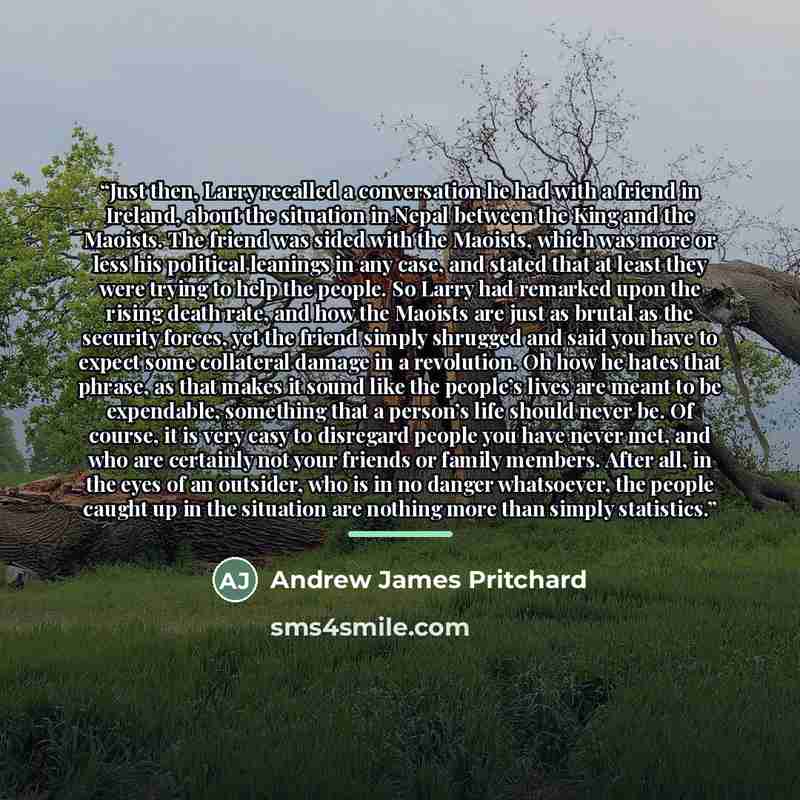 “Just then, Larry recalled a conversation he had with a friend in Ireland, about the situation in Nepal between the King and the Maoists. The friend was sided with the Maoists, which was more or less his political leanings in any case, and stated that at least they were trying to help the people…” quote by Andrew James Pritchard