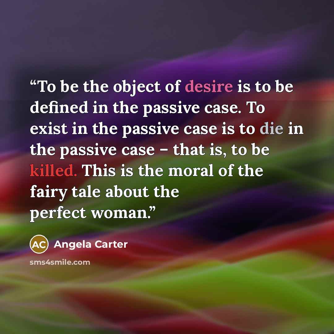 “To be the object of desire is to be defined in the passive case. To exist in the passive case is to die in the passive case – that is, to be killed. This is the moral of the fairy tale about the perfect woman.” quote by Angela Carter