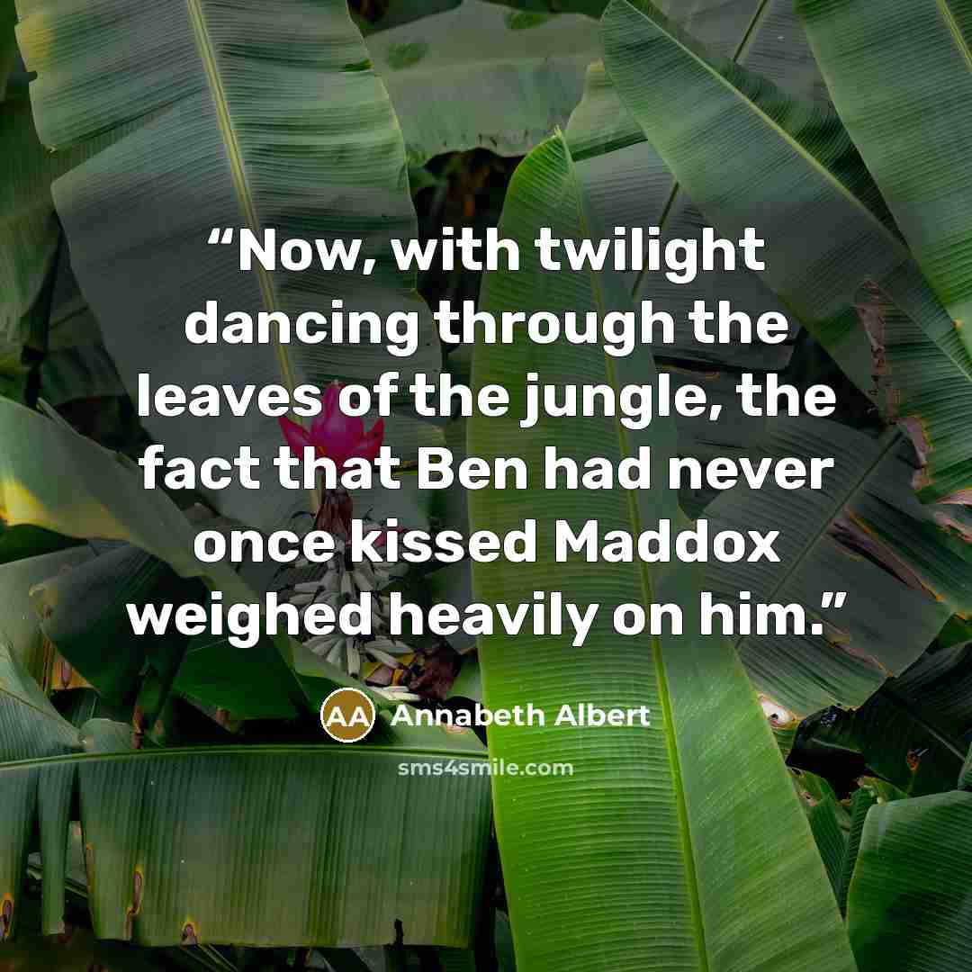 “Now, with twilight dancing through the leaves of the jungle, the fact that Ben had never once kissed Maddox weighed heavily on him.” quote by Annabeth Albert