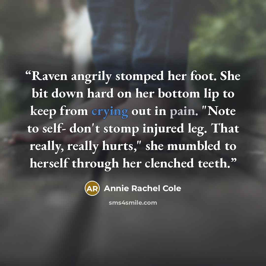 “Raven angrily stomped her foot. She bit down hard on her bottom lip to keep from crying out in pain. "Note to self- don't stomp injured leg. That really, really hurts," she mumbled to herself through her clenched teeth.” quote by Annie Rachel Cole