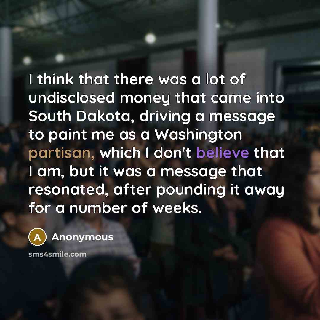 “I think that there was a lot of undisclosed money that came into South Dakota, driving a message to paint me as a Washington partisan, which I don't believe that I am, but it was a message that resonated, after pounding it away for a number of weeks.” quote by Anonymous