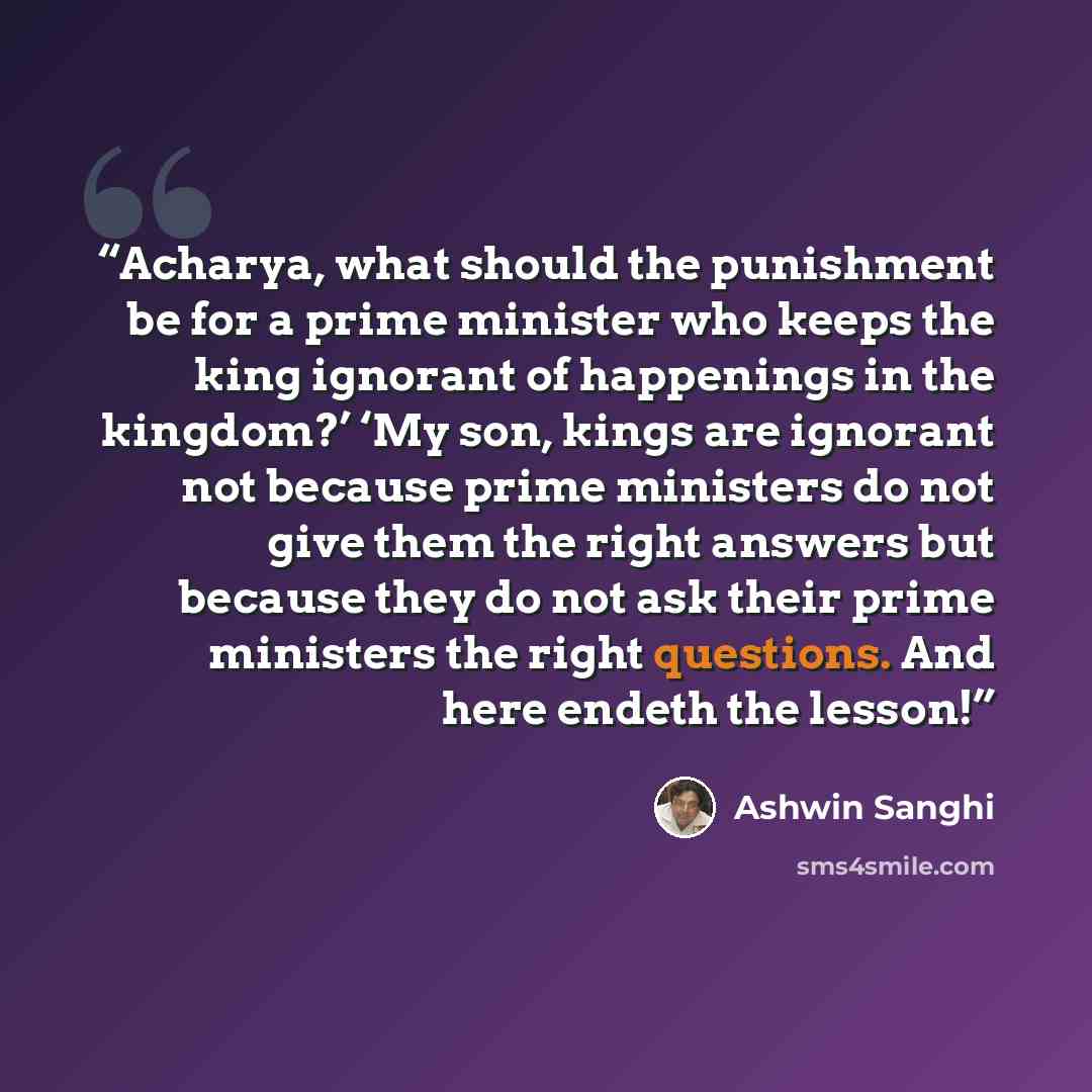 “Acharya, what should the punishment be for a prime minister who keeps the king ignorant of happenings in the kingdom?’ ‘My son, kings are ignorant not because prime ministers do not give them the right answers but because they do not ask their prime ministers the right questions. And here endeth…” quote by Ashwin Sanghi