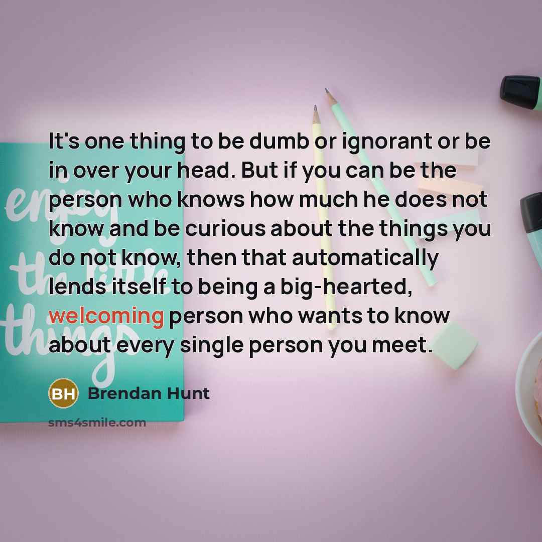 “It's one thing to be dumb or ignorant or be in over your head. But if you can be the person who knows how much he does not know and be curious about the things you do not know, then that automatically lends itself to being a big-hearted, welcoming person who wants to know about every single person…” quote by Brendan Hunt