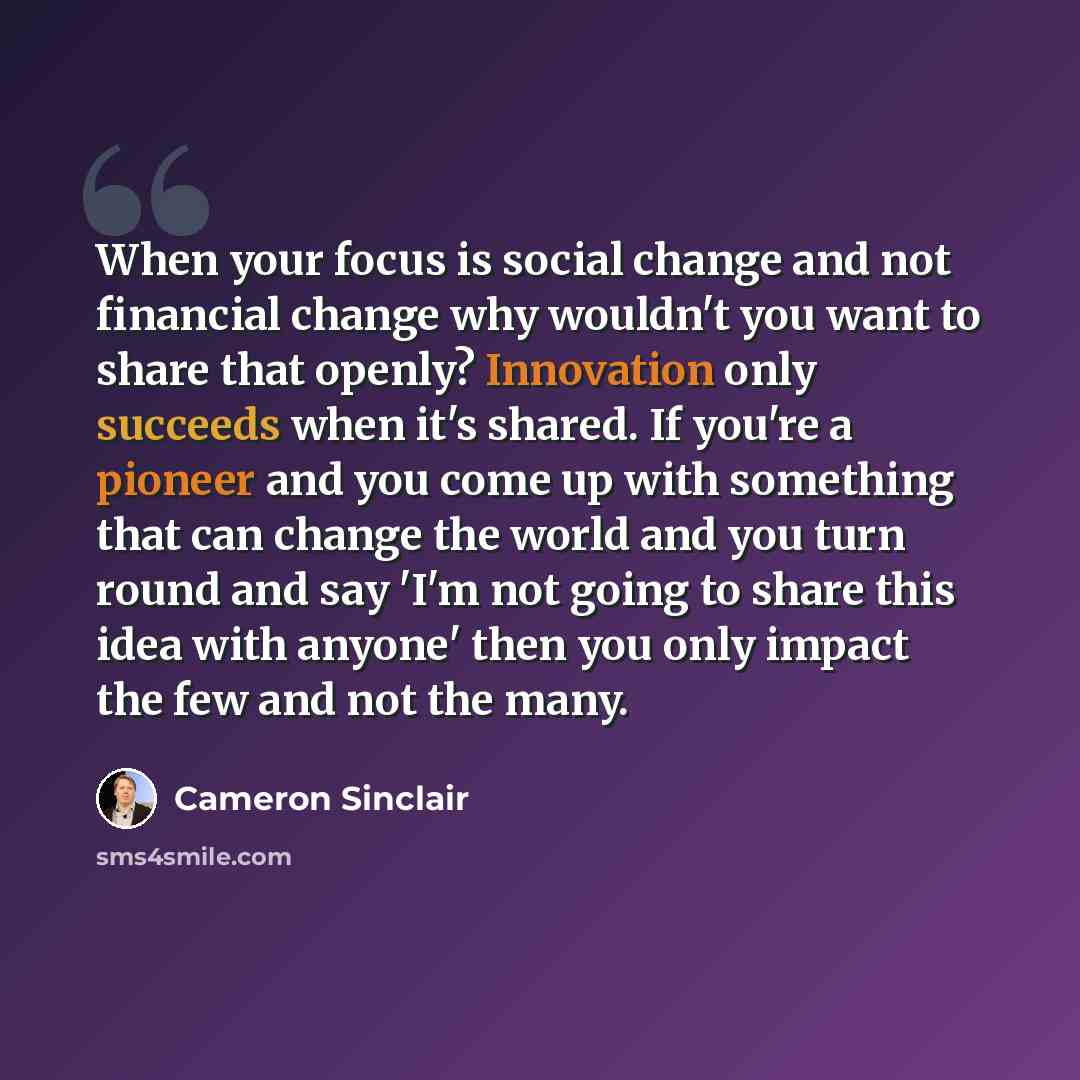 “When your focus is social change and not financial change why wouldn't you want to share that openly? Innovation only succeeds when it's shared. If you're a pioneer and you come up with something that can change the world and you turn round and say 'I'm not going to share this idea with anyone'…” quote by Cameron Sinclair