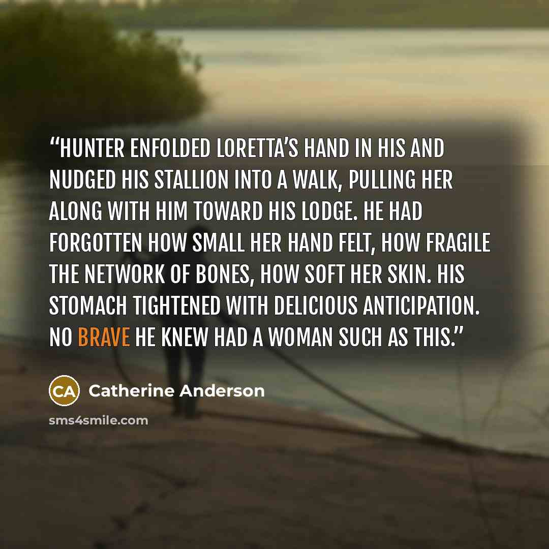 “Hunter enfolded Loretta’s hand in his and nudged his stallion into a walk, pulling her along with him toward his lodge. He had forgotten how small her hand felt, how fragile the network of bones, how soft her skin. His stomach tightened with delicious anticipation. No brave he knew had a woman…” quote by Catherine Anderson