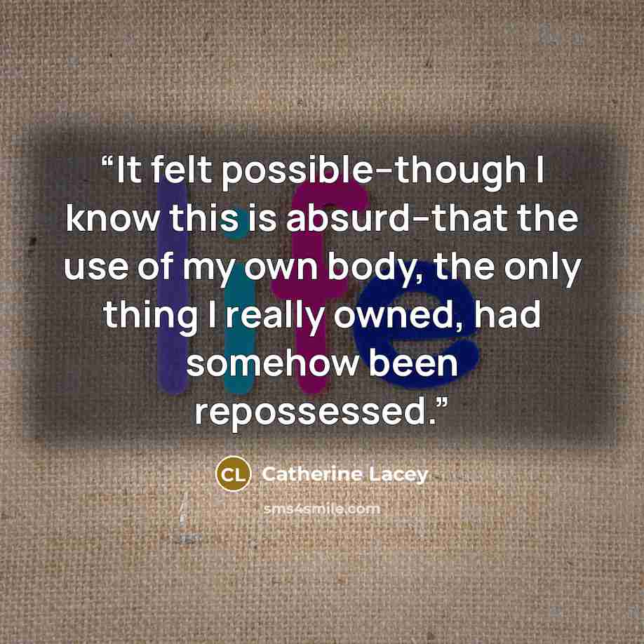 “It felt possible--though I know this is absurd--that the use of my own body, the only thing I really owned, had somehow been repossessed.” quote by Catherine Lacey