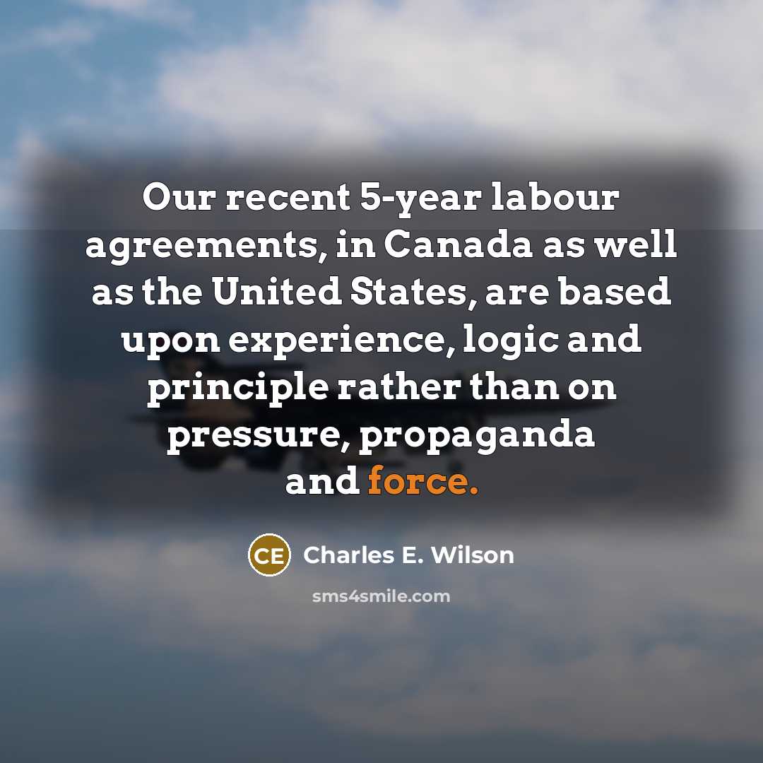 “Our recent 5-year labour agreements, in Canada as well as the United States, are based upon experience, logic and principle rather than on pressure, propaganda and force.” quote by Charles E. Wilson