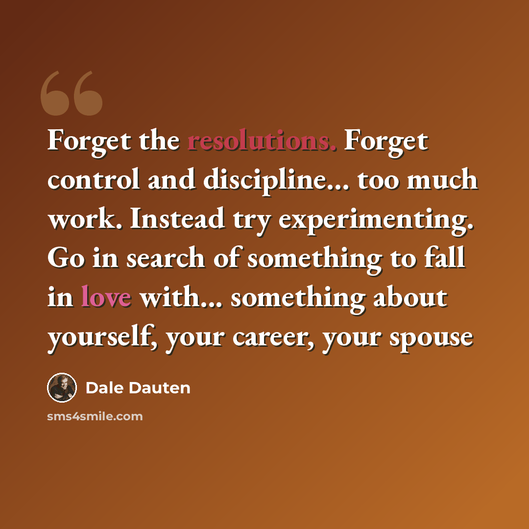 “Forget the resolutions. Forget control and discipline... too much work. Instead try experimenting. Go in search of something to fall in love with... something about yourself, your career, your spouse” quote by Dale Dauten