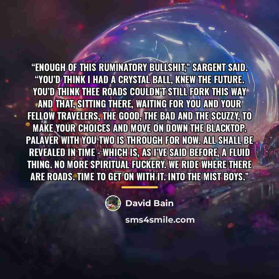 “Enough of this ruminatory bullshit,” Sargent said. “You’d think I had a crystal ball, knew the future. You’d think thee roads couldn’t still fork this way and that, sitting there, waiting for you and your fellow travelers, the good, the bad and the scuzzy, to make your choices and move on down the…” quote by David Bain