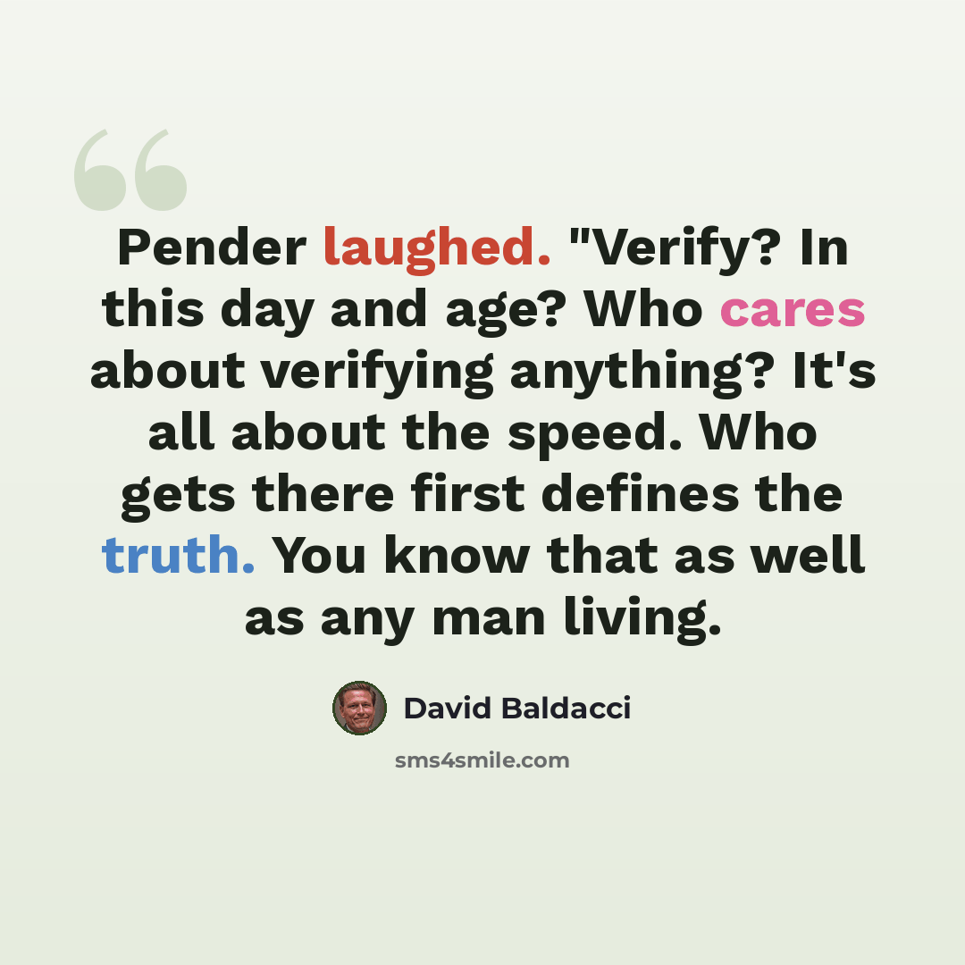 “Pender laughed. "Verify? In this day and age? Who cares about verifying anything? It's all about the speed. Who gets there first defines the truth. You know that as well as any man living.” quote by David Baldacci