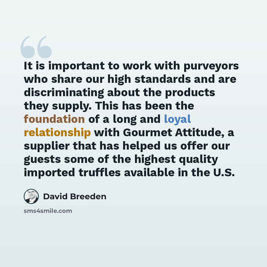 “It is important to work with purveyors who share our high standards and are discriminating about the products they supply. This has been the foundation of a long and loyal relationship with Gourmet Attitude, a supplier that has helped us offer our guests some of the highest quality imported…” quote by David Breeden