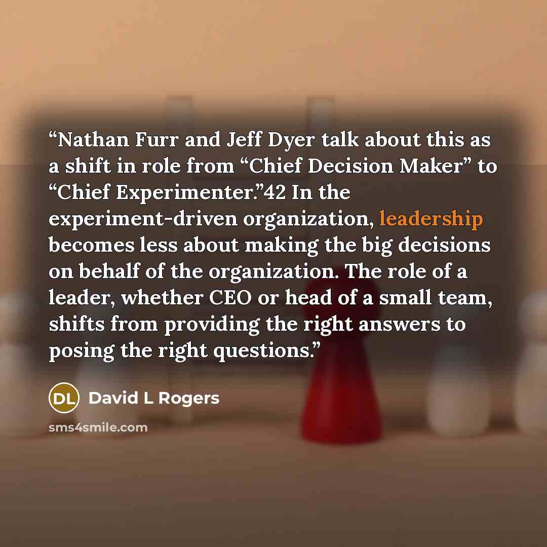 “Nathan Furr and Jeff Dyer talk about this as a shift in role from “Chief Decision Maker” to “Chief Experimenter.”42 In the experiment-driven organization, leadership becomes less about making the big decisions on behalf of the organization. The role of a leader, whether CEO or head of a small…” quote by David L Rogers