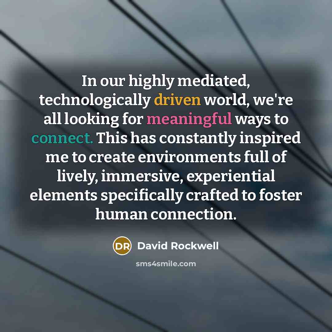 “In our highly mediated, technologically driven world, we're all looking for meaningful ways to connect. This has constantly inspired me to create environments full of lively, immersive, experiential elements specifically crafted to foster human connection.” quote by David Rockwell