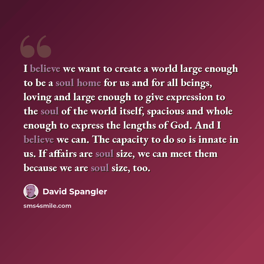 “I believe we want to create a world large enough to be a soul home for us and for all beings, loving and large enough to give expression to the soul of the world itself, spacious and whole enough to express the lengths of God. And I believe we can. The capacity to do so is innate in us. If affairs…” quote by David Spangler
