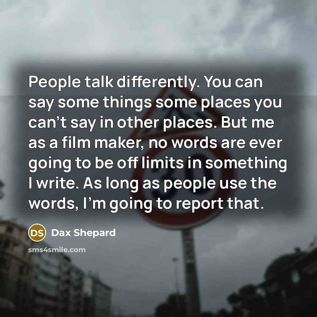 “People talk differently. You can say some things some places you can't say in other places. But me as a film maker, no words are ever going to be off limits in something I write. As long as people use the words, I'm going to report that.” quote by Dax Shepard