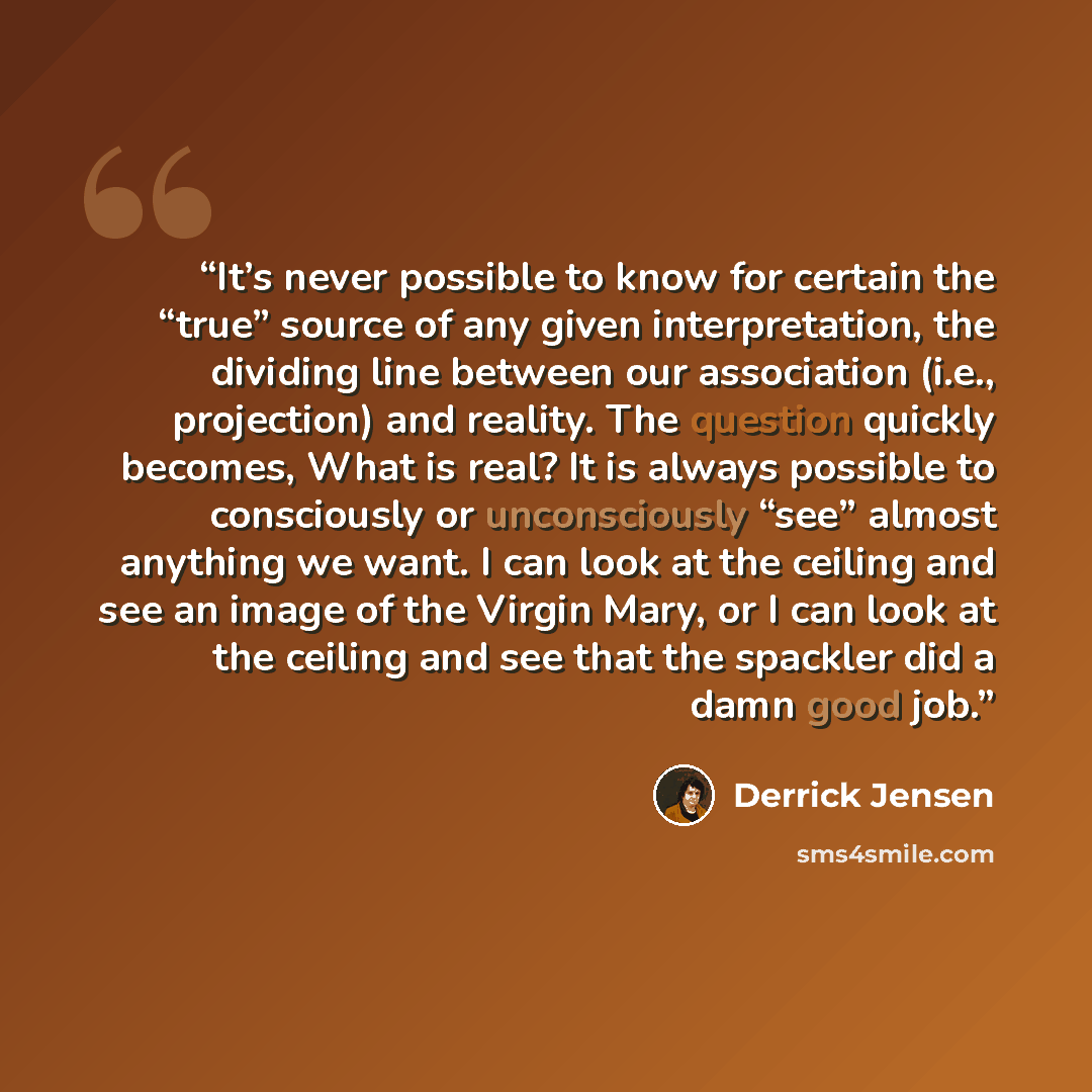 “It’s never possible to know for certain the “true” source of any given interpretation, the dividing line between our association (i.e., projection) and reality. The question quickly becomes, What is real? It is always possible to consciously or unconsciously “see” almost anything we want. I can…” quote by Derrick Jensen