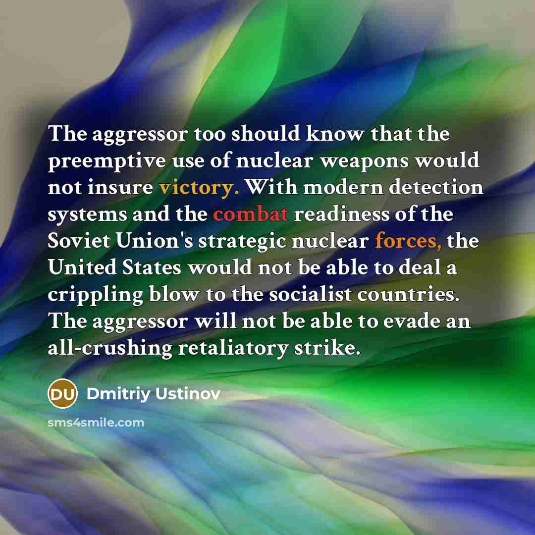 “The aggressor too should know that the preemptive use of nuclear weapons would not insure victory. With modern detection systems and the combat readiness of the Soviet Union's strategic nuclear forces, the United States would not be able to deal a crippling blow to the socialist countries. The…” quote by Dmitriy Ustinov