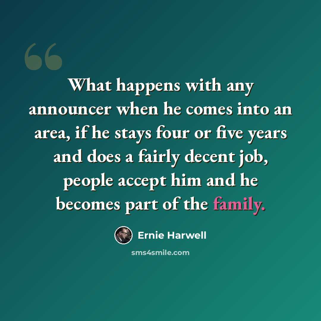“What happens with any announcer when he comes into an area, if he stays four or five years and does a fairly decent job, people accept him and he becomes part of the family.” quote by Ernie Harwell