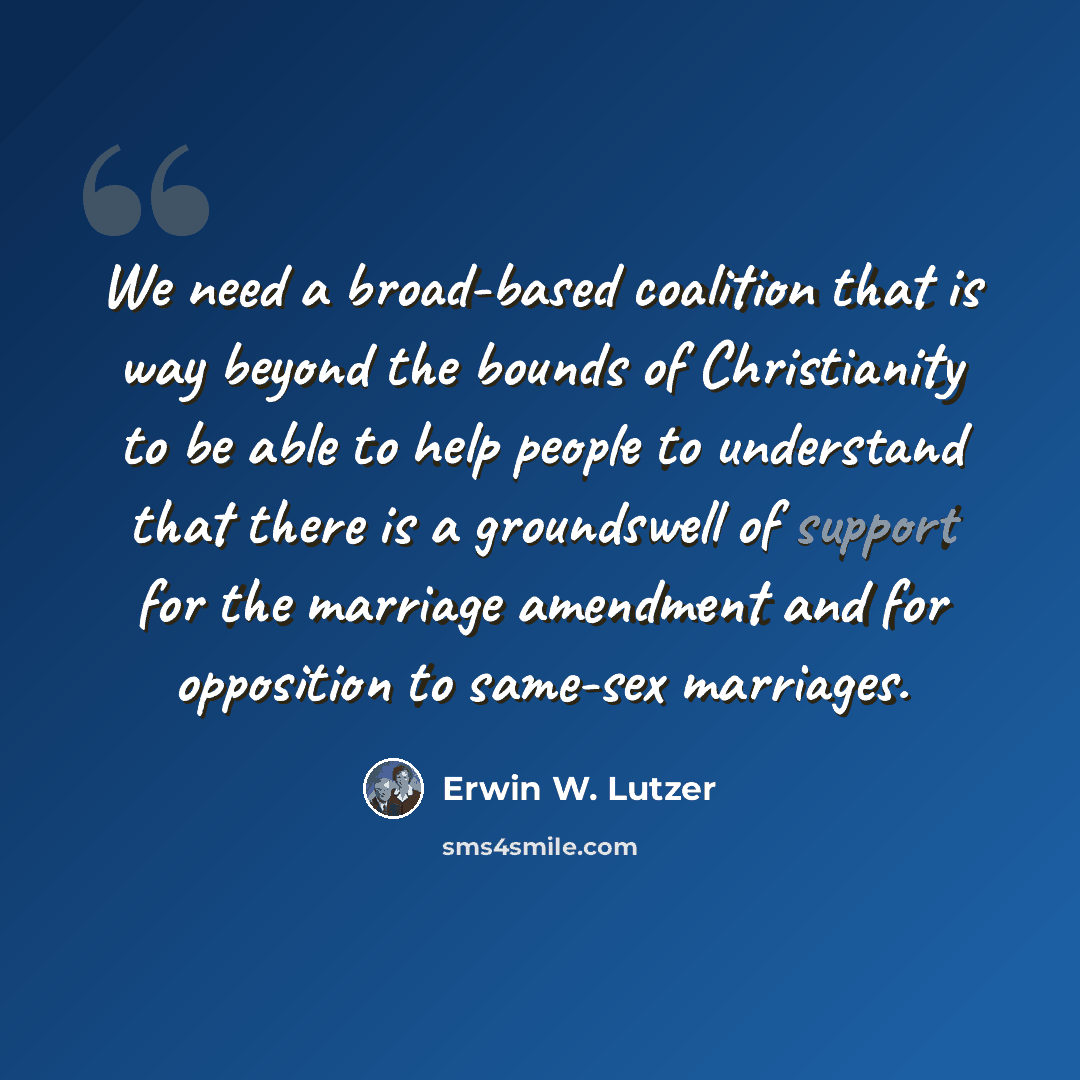 “We need a broad-based coalition that is way beyond the bounds of Christianity to be able to help people to understand that there is a groundswell of support for the marriage amendment and for opposition to same-sex marriages.” quote by Erwin W. Lutzer