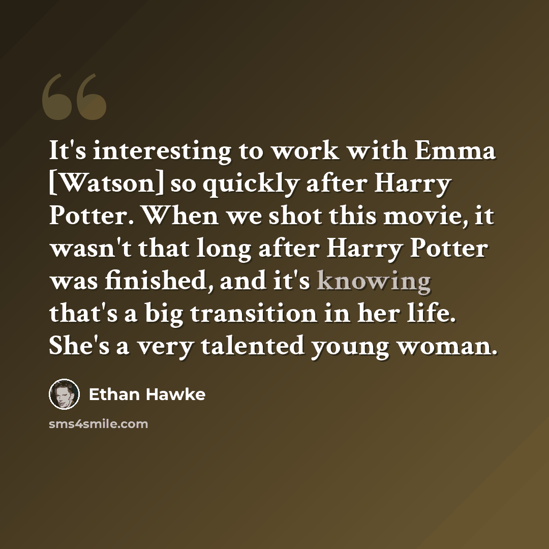 “It's interesting to work with Emma [Watson] so quickly after Harry Potter. When we shot this movie, it wasn't that long after Harry Potter was finished, and it's knowing that's a big transition in her life. She's a very talented young woman.” quote by Ethan Hawke