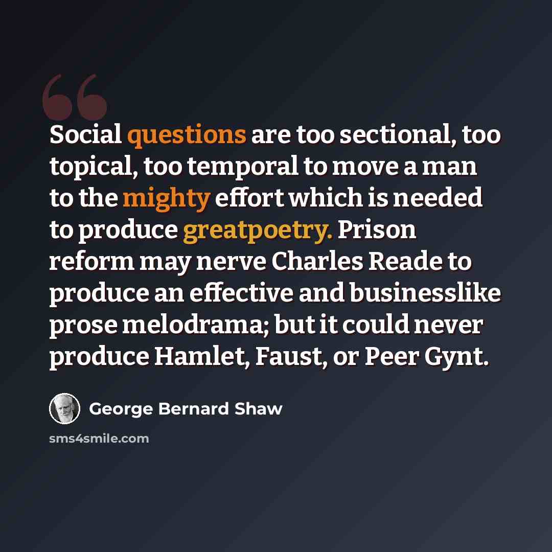 “Social questions are too sectional, too topical, too temporal to move a man to the mighty effort which is needed to produce greatpoetry. Prison reform may nerve Charles Reade to produce an effective and businesslike prose melodrama; but it could never produce Hamlet, Faust, or Peer Gynt.” quote by George Bernard Shaw
