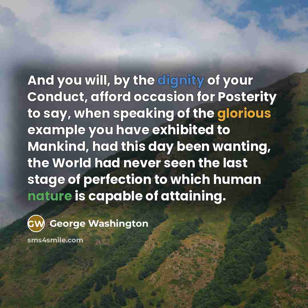 “And you will, by the dignity of your Conduct, afford occasion for Posterity to say, when speaking of the glorious example you have exhibited to Mankind, had this day been wanting, the World had never seen the last stage of perfection to which human nature is capable of attaining.” quote by George Washington