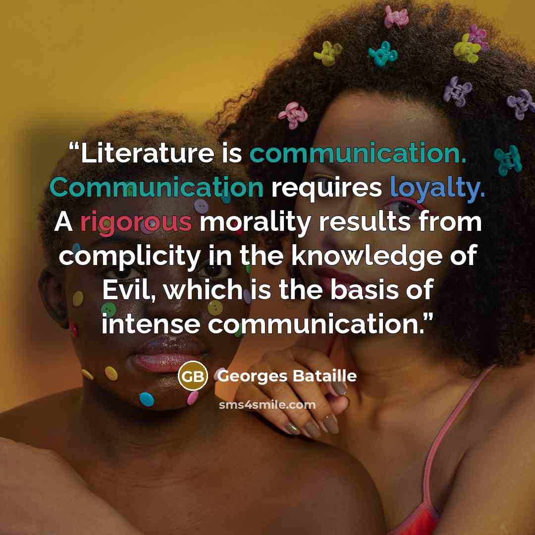 “Literature is communication. Communication requires loyalty. A rigorous morality results from complicity in the knowledge of Evil, which is the basis of intense communication.” quote by Georges Bataille