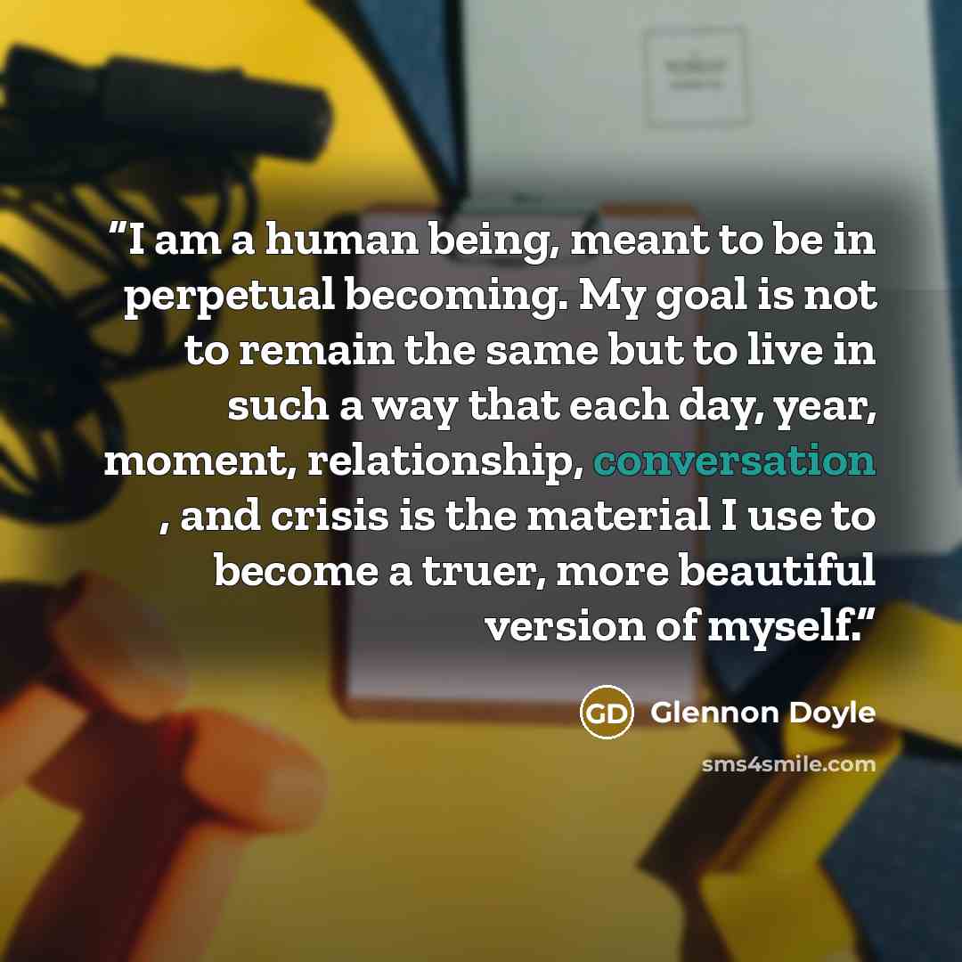 “I am a human being, meant to be in perpetual becoming. My goal is not to remain the same but to live in such a way that each day, year, moment, relationship, conversation , and crisis is the material I use to become a truer, more beautiful version of myself.” quote by Glennon Doyle