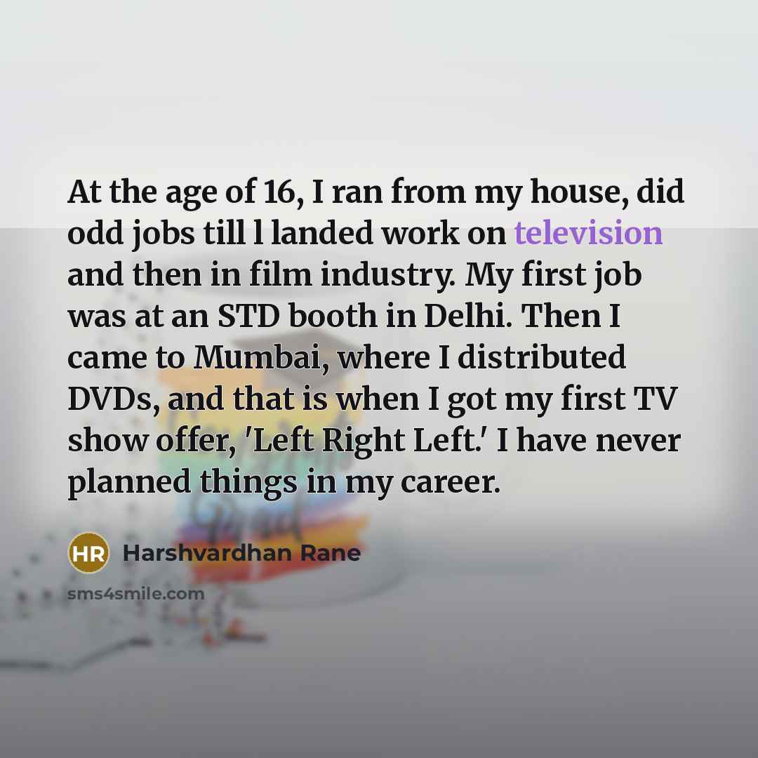 “At the age of 16, I ran from my house, did odd jobs till l landed work on television and then in film industry. My first job was at an STD booth in Delhi. Then I came to Mumbai, where I distributed DVDs, and that is when I got my first TV show offer, 'Left Right Left.' I have never planned things…” quote by Harshvardhan Rane