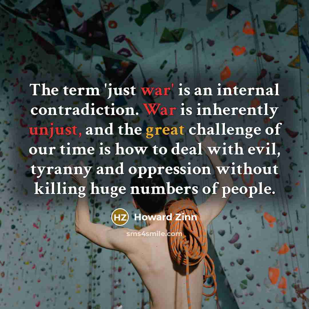 “The term 'just war' is an internal contradiction. War is inherently unjust, and the great challenge of our time is how to deal with evil, tyranny and oppression without killing huge numbers of people.” quote by Howard Zinn