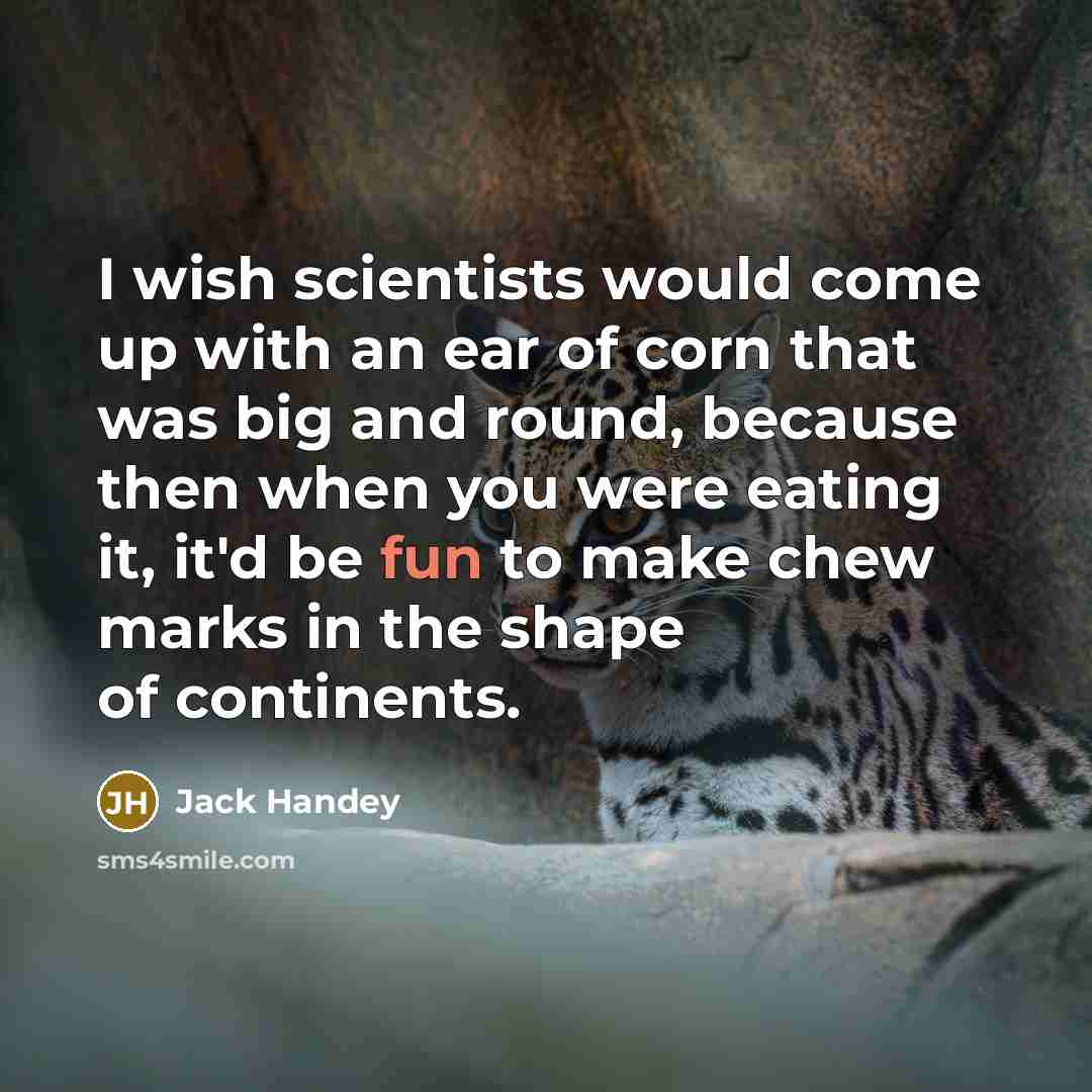 “I wish scientists would come up with an ear of corn that was big and round, because then when you were eating it, it'd be fun to make chew marks in the shape of continents.” quote by Jack Handey