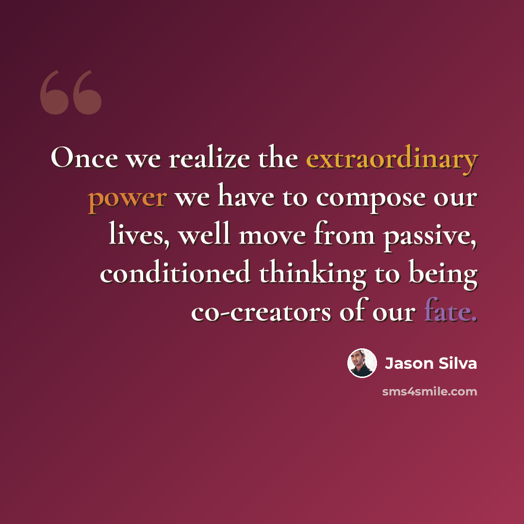 “Once we realize the extraordinary power we have to compose our lives, well move from passive, conditioned thinking to being co-creators of our fate.” quote by Jason Silva