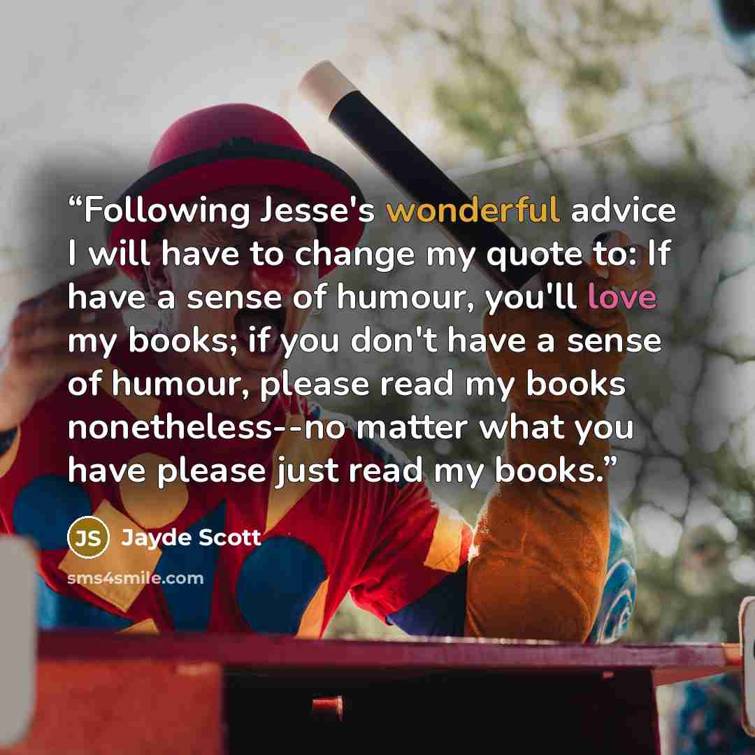 “Following Jesse's wonderful advice I will have to change my quote to: If have a sense of humour, you'll love my books; if you don't have a sense of humour, please read my books nonetheless--no matter what you have please just read my books.” quote by Jayde Scott