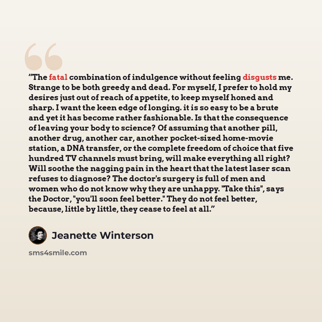 “The fatal combination of indulgence without feeling disgusts me. Strange to be both greedy and dead. For myself, I prefer to hold my desires just out of reach of appetite, to keep myself honed and sharp. I want the keen edge of longing. it is so easy to be a brute and yet it has become rather…” quote by Jeanette Winterson