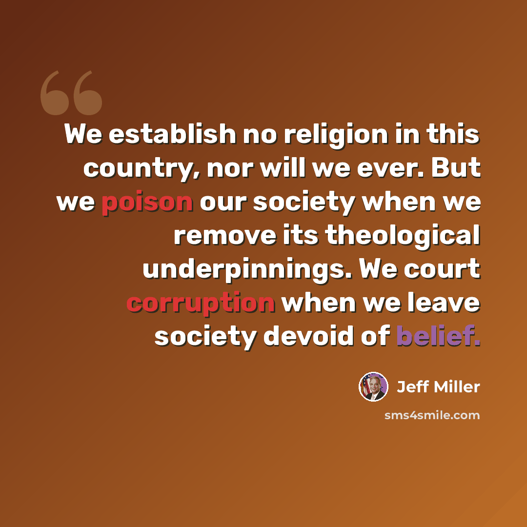 “We establish no religion in this country, nor will we ever. But we poison our society when we remove its theological underpinnings. We court corruption when we leave society devoid of belief.” quote by Jeff Miller