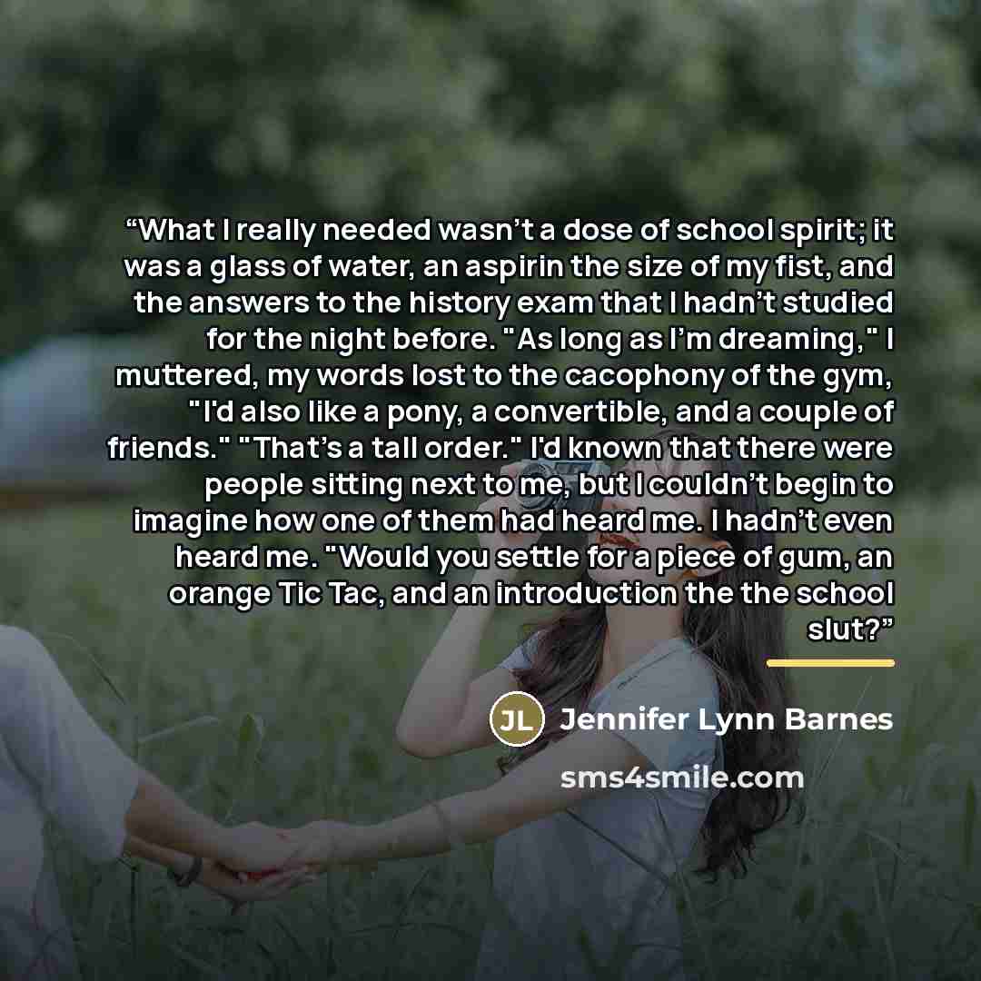“What I really needed wasn't a dose of school spirit; it was a glass of water, an aspirin the size of my fist, and the answers to the history exam that I hadn't studied for the night before. "As long as I'm dreaming," I muttered, my words lost to the cacophony of the gym, "I'd also like a pony, a…” quote by Jennifer Lynn Barnes
