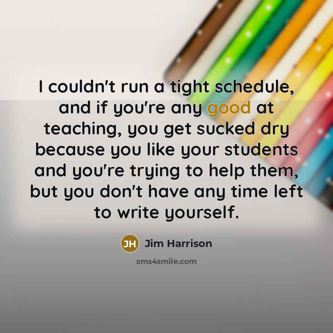 “I couldn't run a tight schedule, and if you're any good at teaching, you get sucked dry because you like your students and you're trying to help them, but you don't have any time left to write yourself.” quote by Jim Harrison