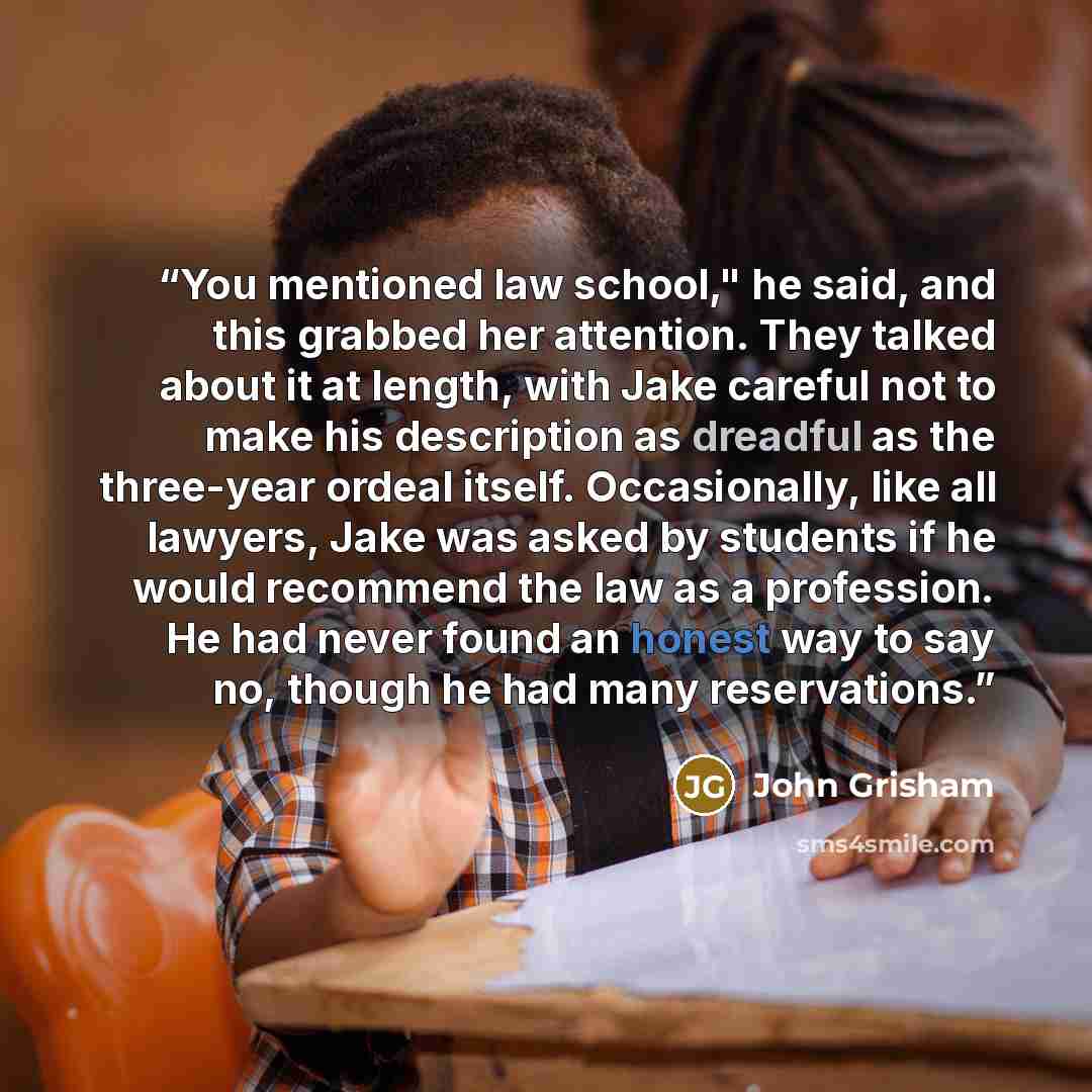 “You mentioned law school," he said, and this grabbed her attention. They talked about it at length, with Jake careful not to make his description as dreadful as the three-year ordeal itself. Occasionally, like all lawyers, Jake was asked by students if he would recommend the law as a profession…” quote by John Grisham
