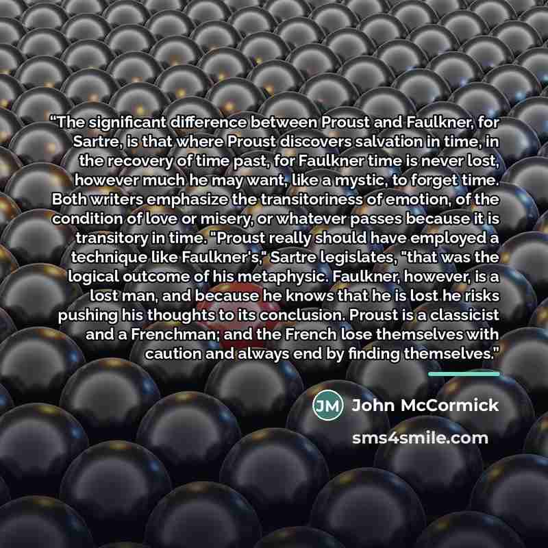 “The significant difference between Proust and Faulkner, for Sartre, is that where Proust discovers salvation in time, in the recovery of time past, for Faulkner time is never lost, however much he may want, like a mystic, to forget time. Both writers emphasize the transitoriness of emotion, of the…” quote by John McCormick