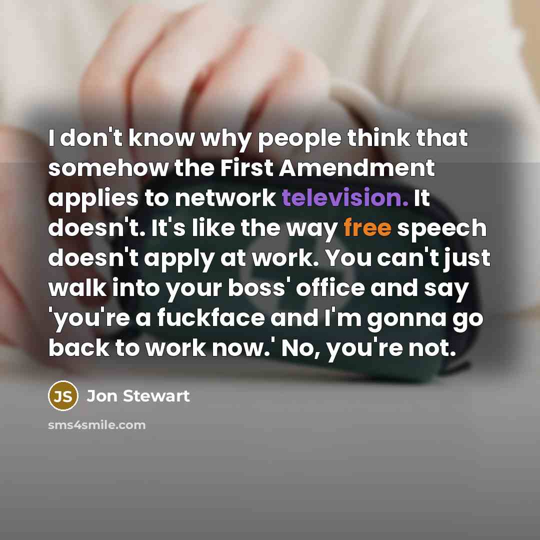 “I don't know why people think that somehow the First Amendment applies to network television. It doesn't. It's like the way free speech doesn't apply at work. You can't just walk into your boss' office and say 'you're a fuckface and I'm gonna go back to work now.' No, you're not.” quote by Jon Stewart