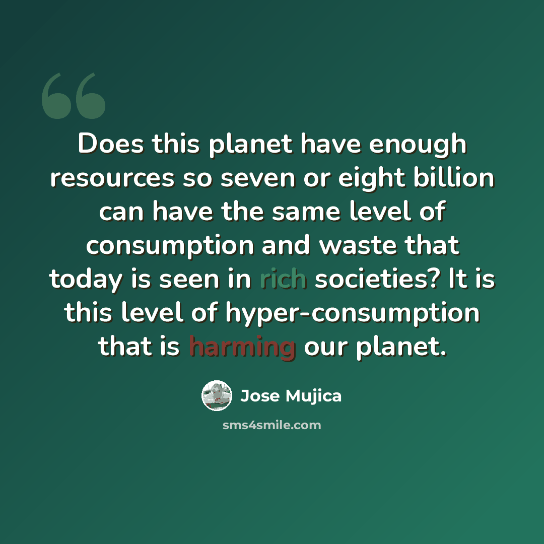 “Does this planet have enough resources so seven or eight billion can have the same level of consumption and waste that today is seen in rich societies? It is this level of hyper-consumption that is harming our planet.” quote by Jose Mujica