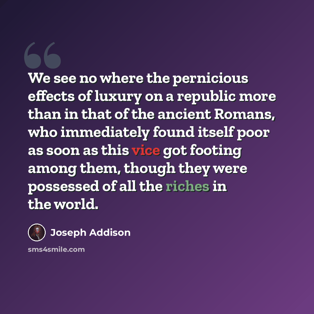 “We see no where the pernicious effects of luxury on a republic more than in that of the ancient Romans, who immediately found itself poor as soon as this vice got footing among them, though they were possessed of all the riches in the world.” quote by Joseph Addison