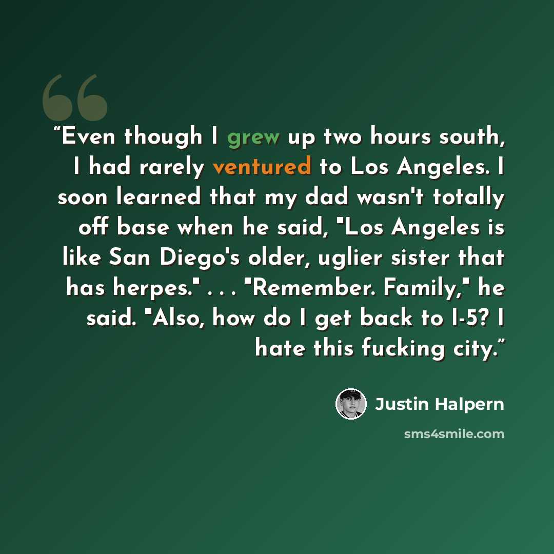 “Even though I grew up two hours south, I had rarely ventured to Los Angeles. I soon learned that my dad wasn't totally off base when he said, "Los Angeles is like San Diego's older, uglier sister that has herpes." . . . "Remember. Family," he said. "Also, how do I get back to I-5? I hate this…” quote by Justin Halpern
